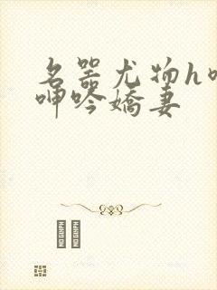 名器尤物h喷汁呻吟娇妻