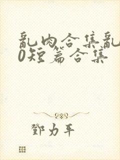 乱肉合集乱500短篇合集