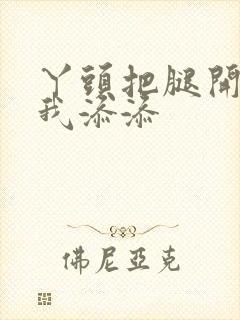 丫头把腿开大让我添添