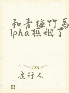 和青梅竹马的alpha联姻了