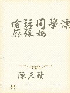 偷玩同学漂亮麻麻张嫣