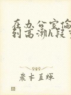 在办公室伦流澡到高潮h段灵兮