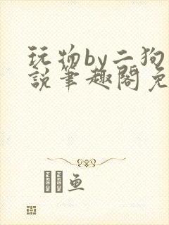 玩物by二狗小说笔趣阁免费阅读