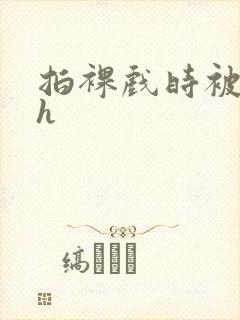 拍裸戏时被c了h