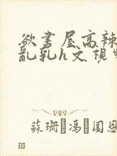 欲书屋高辣h文乱乳h文视频