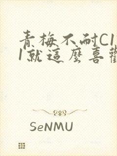 青梅不耐C1V1就这么喜欢学长