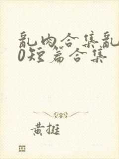 乱肉合集乱500短篇合集