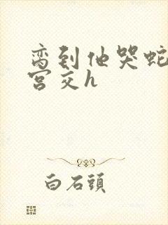 脔到他哭蛇双根宫交h