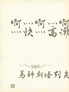 啊灬啊灬啊灬啊灬快灬高潮