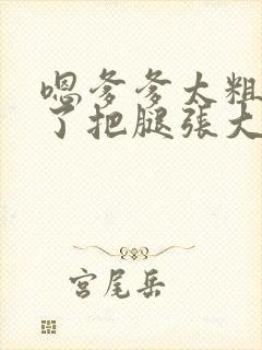 嗯爹爹太粗太长了把腿张大点