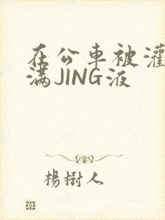 在公车被灌强行满JING液