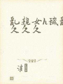 乱亲女h秽乱长久久久