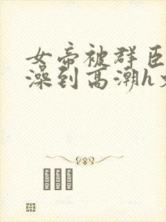 女帝被群臣伦流澡到高潮h文