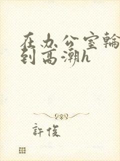 在办公室轮流澡到高潮h封面