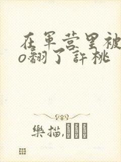 在军营里被cao翻了许桃