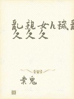 乱亲女h秽乱长久久久