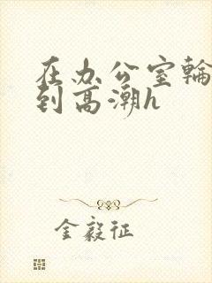 在办公室轮流澡到高潮h