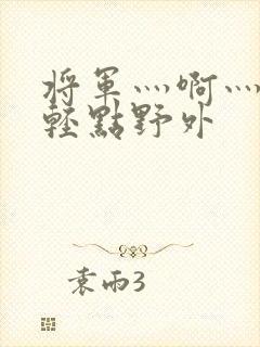 将军灬啊灬啊灬轻点野外