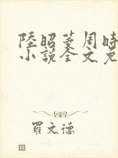 陆昭菱周时阅的小说全文免费阅读
