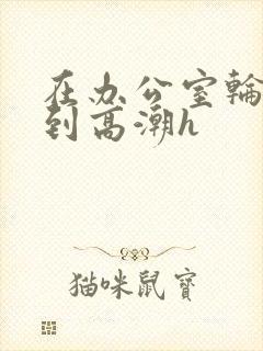 在办公室轮流澡到高潮h