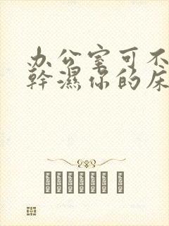 办公室可不可以干湿你的床垫