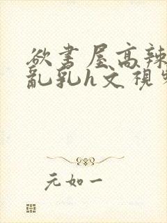 欲书屋高辣h文乱乳h文视频