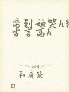脔到她哭h粗话古言高h