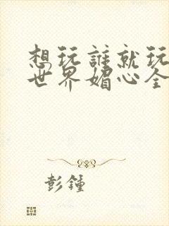 想玩谁就玩谁的世界媚心全文阅读
