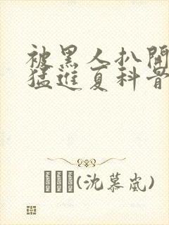 被黑人扒开双腿猛进夏科骨科