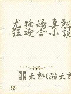 尤物娇妻翘臀疯狂迎合小说