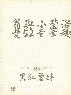 翁与小莹浴室欢爱52章笔趣阁