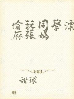 偷玩同学漂亮麻麻张嫣