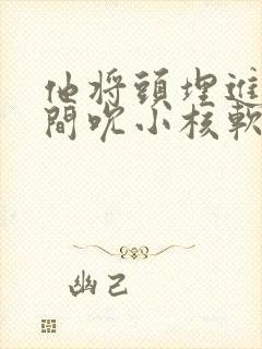 他将头埋进双腿间吮小核软件