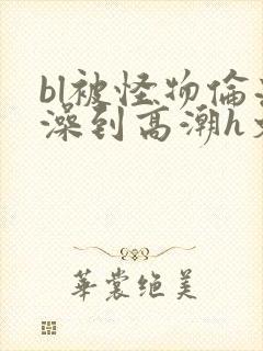 bl被怪物伦流澡到高潮h文