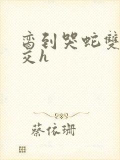 脔到哭蛇双根宫交h
