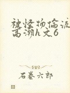 被怪物伦流澡到高潮h文6