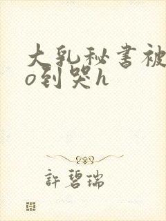 大乳秘书被cao到哭h