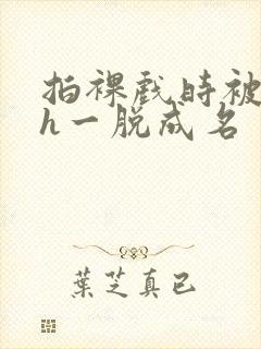拍裸戏时被c了h一脱成名