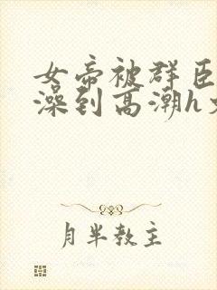 女帝被群臣伦流澡到高潮h文