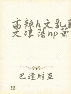 高辣h文乱乳h文浪荡np萧太后