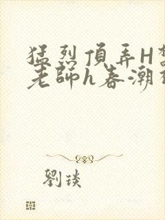 猛烈顶弄H禁欲老师h春潮视频