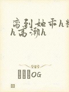 脔到她乖h粗话h高潮h
