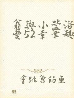 翁与小莹浴室欢爱52章笔趣阁