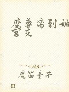 魔尊脔到她哭h宫交