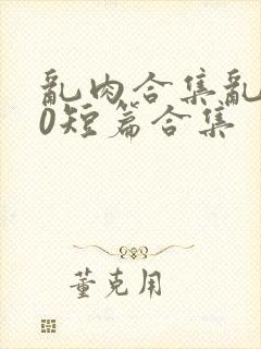乱肉合集乱500短篇合集