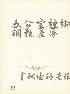 办公室被绑奶头调教羞辱