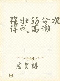 强壮的公次次弄得我高潮