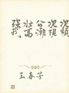 强壮公次次弄得我高潮视频
