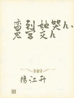 脔到她哭h小白兔宫交h