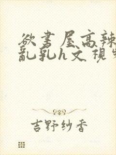 欲书屋高辣h文乱乳h文视频